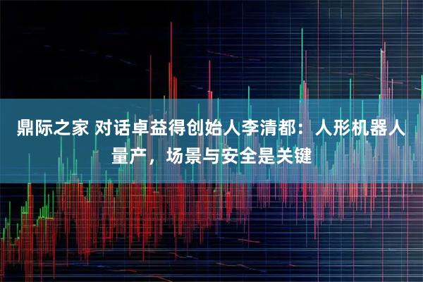 鼎际之家 对话卓益得创始人李清都：人形机器人量产，场景与安全是关键