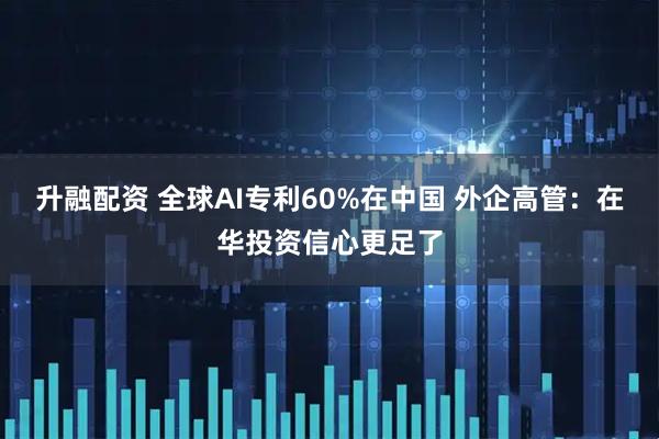升融配资 全球AI专利60%在中国 外企高管：在华投资信心更足了