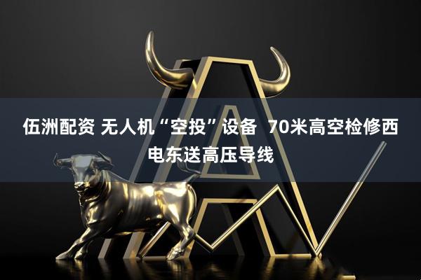 伍洲配资 无人机“空投”设备  70米高空检修西电东送高压导线