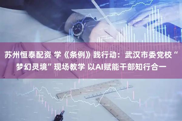 苏州恒泰配资 学《条例》践行动：武汉市委党校“梦幻灵境”现场教学 以AI赋能干部知行合一