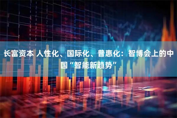长富资本 人性化、国际化、普惠化：智博会上的中国“智能新趋势”