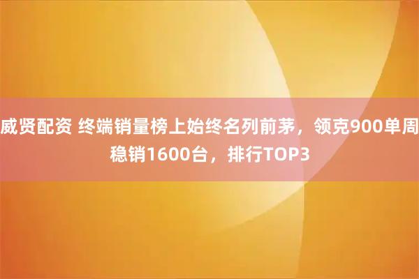 威贤配资 终端销量榜上始终名列前茅，领克900单周稳销1600台，排行TOP3