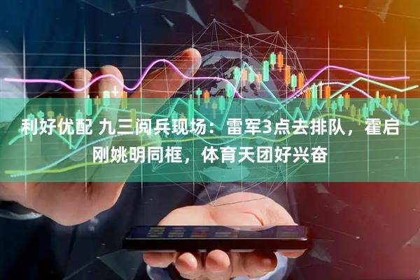 利好优配 九三阅兵现场：雷军3点去排队，霍启刚姚明同框，体育天团好兴奋