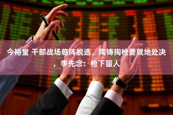 今裕堂 干部战场临阵脱逃，陶铸掏枪要就地处决，李先念：枪下留人