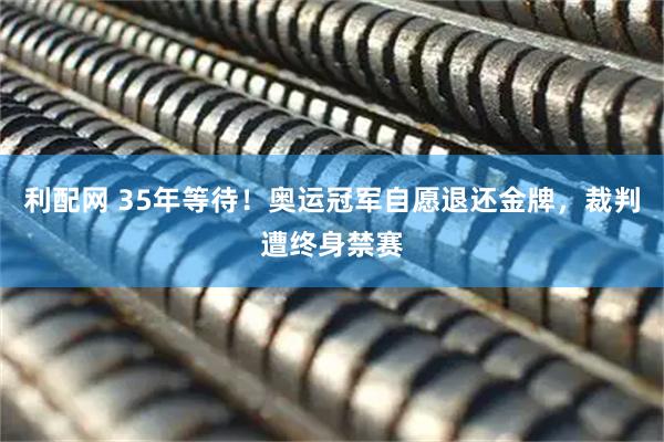 利配网 35年等待！奥运冠军自愿退还金牌，裁判遭终身禁赛