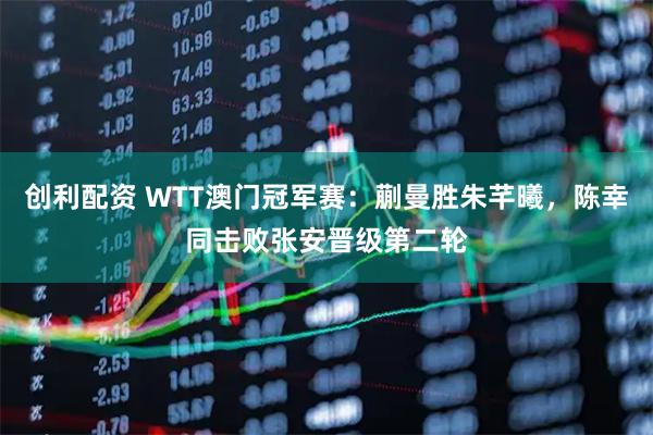 创利配资 WTT澳门冠军赛：蒯曼胜朱芊曦，陈幸同击败张安晋级第二轮