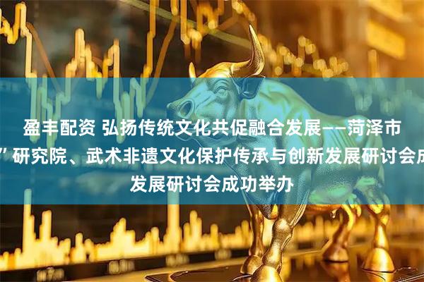 盈丰配资 弘扬传统文化共促融合发展——菏泽市“武术+”研究院、武术非遗文化保护传承与创新发展研讨会成功举办