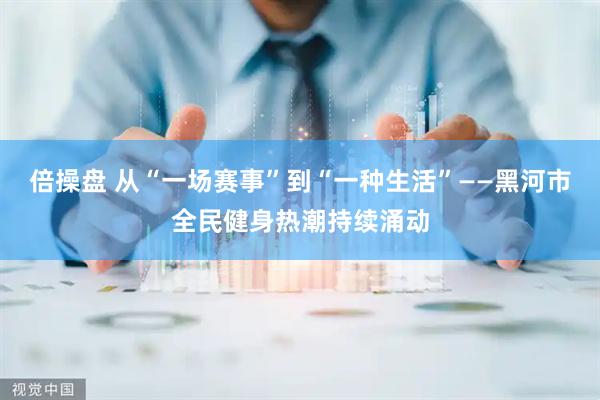 倍操盘 从“一场赛事”到“一种生活”——黑河市全民健身热潮持续涌动