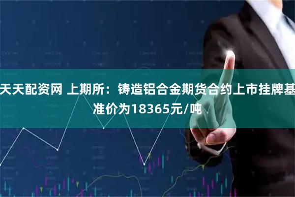 天天配资网 上期所：铸造铝合金期货合约上市挂牌基准价为18365元/吨