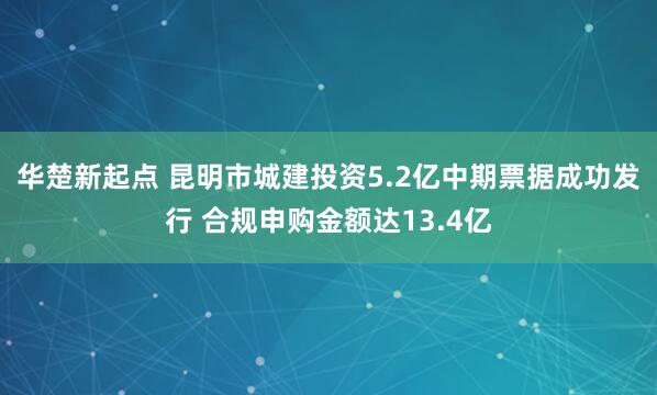 华楚新起点 昆明市城建投资5.2亿中期票据成功发行 合规申购金额达13.4亿