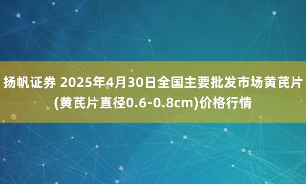 扬帆证券 2025年4月30日全国主要批发市场黄芪片(黄芪片直径0.6-0.8cm)价格行情