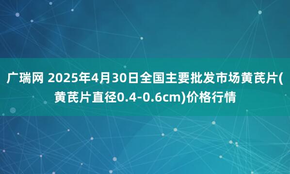广瑞网 2025年4月30日全国主要批发市场黄芪片(黄芪片直径0.4-0.6cm)价格行情