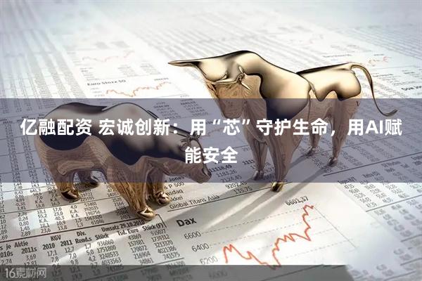 亿融配资 宏诚创新：用“芯”守护生命，用AI赋能安全