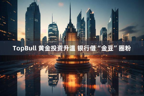 TopBull 黄金投资升温 银行借“金豆”圈粉