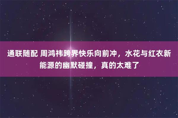 通联随配 周鸿祎跨界快乐向前冲，水花与红衣新能源的幽默碰撞，真的太难了