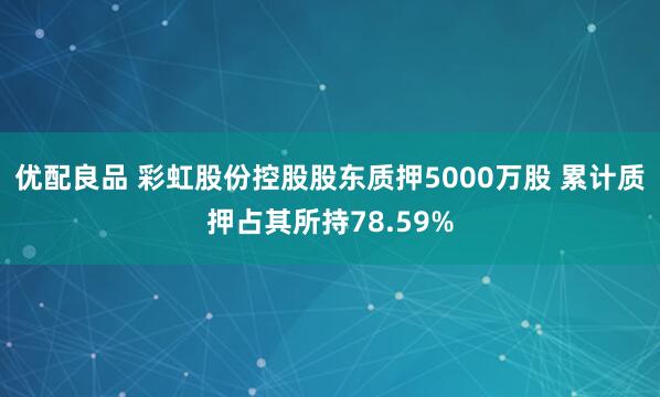 优配良品 彩虹股份控股股东质押5000万股 累计质押占其所持78.59%