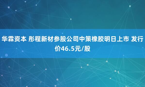华霖资本 彤程新材参股公司中策橡胶明日上市 发行价46.5元/股