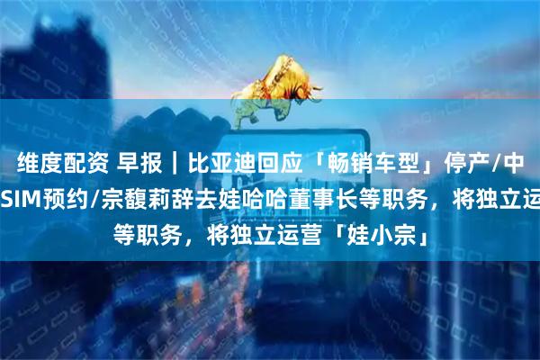 维度配资 早报｜比亚迪回应「畅销车型」停产/中国联通开启eSIM预约/宗馥莉辞去娃哈哈董事长等职务，将独立运营「娃小宗」