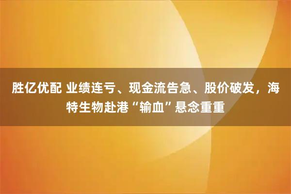 胜亿优配 业绩连亏、现金流告急、股价破发，海特生物赴港“输血”悬念重重