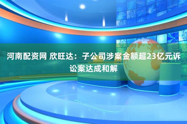 河南配资网 欣旺达：子公司涉案金额超23亿元诉讼案达成和解