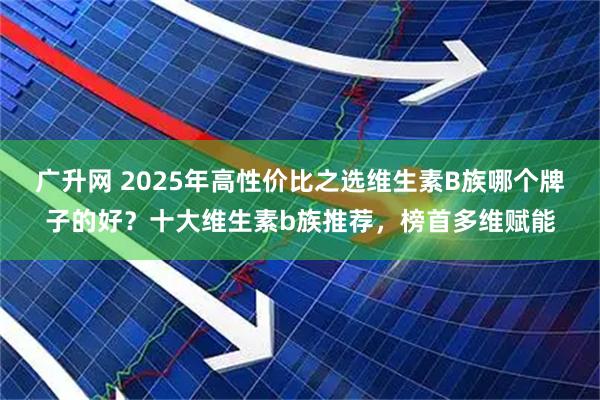 广升网 2025年高性价比之选维生素B族哪个牌子的好？十大维生素b族推荐，榜首多维赋能