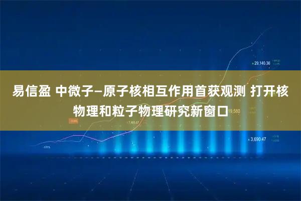 易信盈 中微子—原子核相互作用首获观测 打开核物理和粒子物理研究新窗口