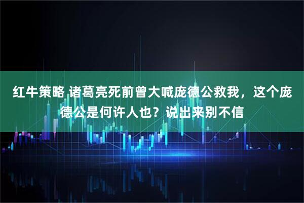 红牛策略 诸葛亮死前曾大喊庞德公救我，这个庞德公是何许人也？说出来别不信