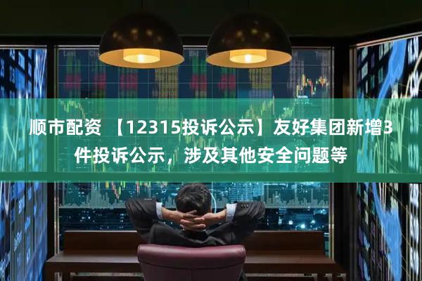 顺市配资 【12315投诉公示】友好集团新增3件投诉公示，涉及其他安全问题等