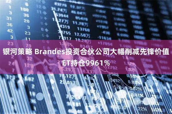 银河策略 Brandes投资合伙公司大幅削减先锋价值ET持仓9961%