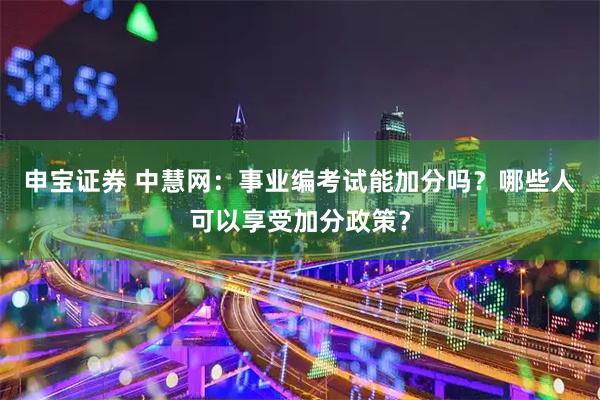 申宝证券 中慧网：事业编考试能加分吗？哪些人可以享受加分政策？