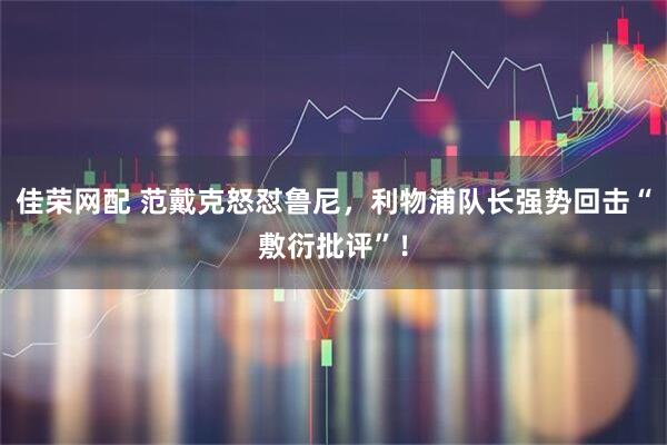 佳荣网配 范戴克怒怼鲁尼，利物浦队长强势回击“敷衍批评”！