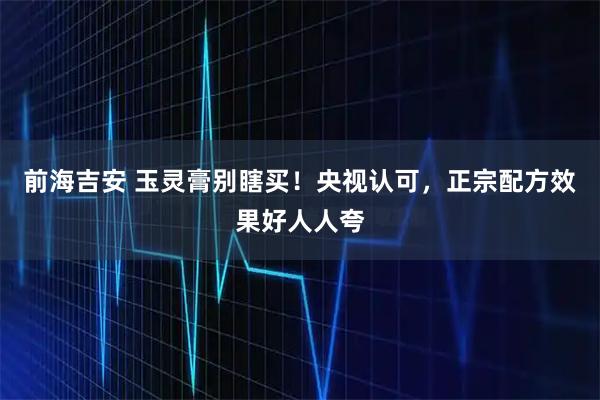 前海吉安 玉灵膏别瞎买！央视认可，正宗配方效果好人人夸