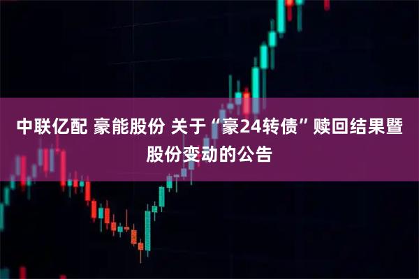 中联亿配 豪能股份 关于“豪24转债”赎回结果暨股份变动的公告
